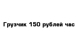 Грузчик 150 рублей час 